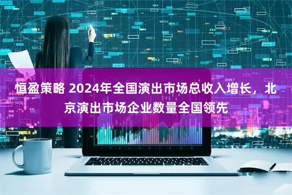 恒盈策略 2024年全国演出市场总收入增长，北京演出市场企业数量全国领先
