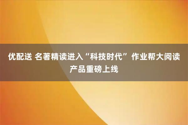 优配送 名著精读进入“科技时代” 作业帮大阅读产品重磅上线