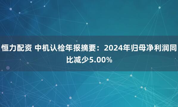 恒力配资 中机认检年报摘要：2024年归母净利润同比减少5.00%
