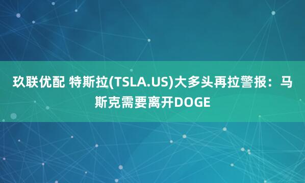 玖联优配 特斯拉(TSLA.US)大多头再拉警报：马斯克需要离开DOGE