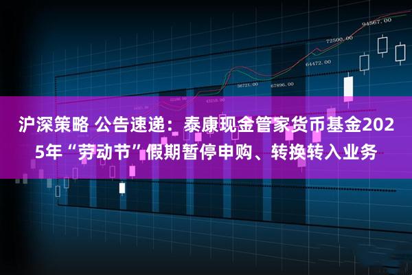 沪深策略 公告速递：泰康现金管家货币基金2025年“劳动节”假期暂停申购、转换转入业务