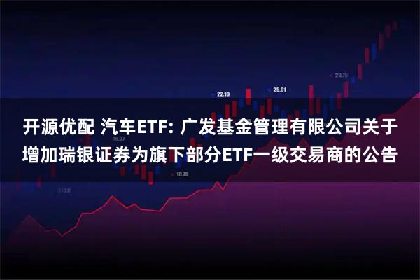 开源优配 汽车ETF: 广发基金管理有限公司关于增加瑞银证券为旗下部分ETF一级交易商的公告