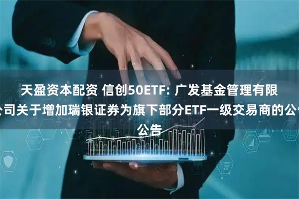 天盈资本配资 信创50ETF: 广发基金管理有限公司关于增加瑞银证券为旗下部分ETF一级交易商的公告