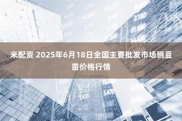 米配资 2025年6月18日全国主要批发市场豌豆苗价格行情