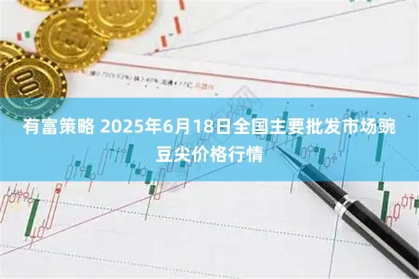 有富策略 2025年6月18日全国主要批发市场豌豆尖价格行情