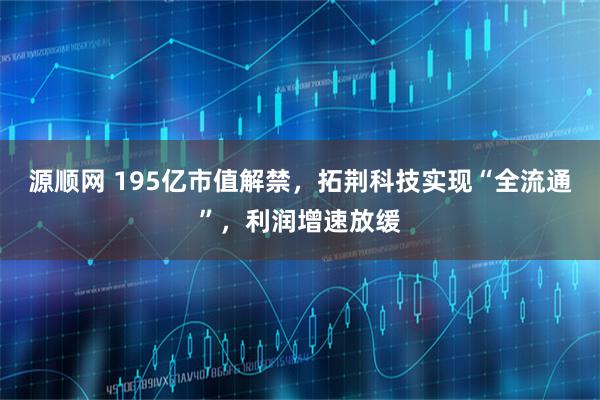 源顺网 195亿市值解禁，拓荆科技实现“全流通”，利润增速放缓