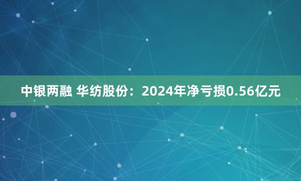 中银两融 华纺股份：2024年净亏损0.56亿元