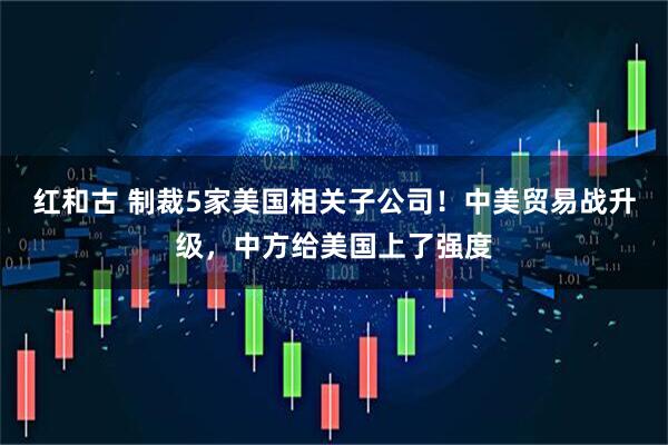 红和古 制裁5家美国相关子公司！中美贸易战升级，中方给美国上了强度