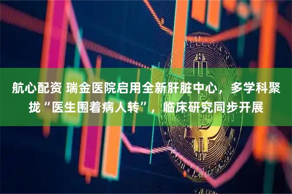 航心配资 瑞金医院启用全新肝脏中心,多学科聚拢“医生围着病人转”,临床研究同步开展