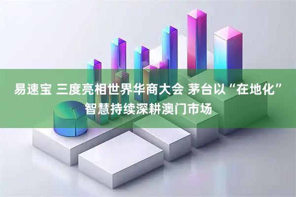 易速宝 三度亮相世界华商大会 茅台以“在地化”智慧持续深耕澳门市场