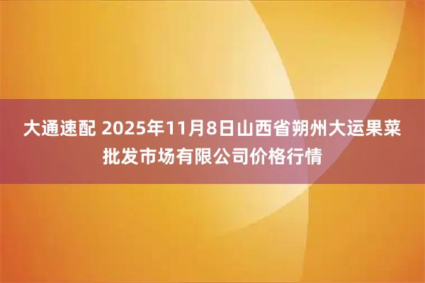 大通速配 2025年11月8日山西省朔州大运果菜批发市场有限公司价格行情