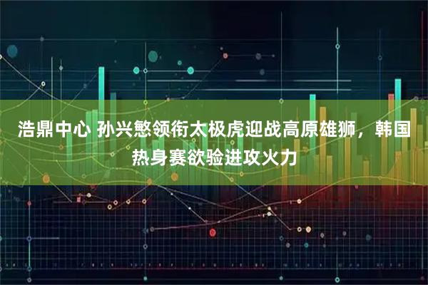 浩鼎中心 孙兴慜领衔太极虎迎战高原雄狮，韩国热身赛欲验进攻火力