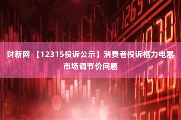 财新网 【12315投诉公示】消费者投诉格力电器市场调节价问题