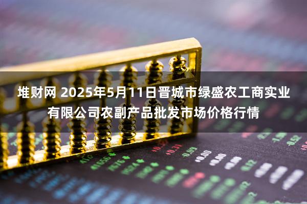堆财网 2025年5月11日晋城市绿盛农工商实业有限公司农副产品批发市场价格行情
