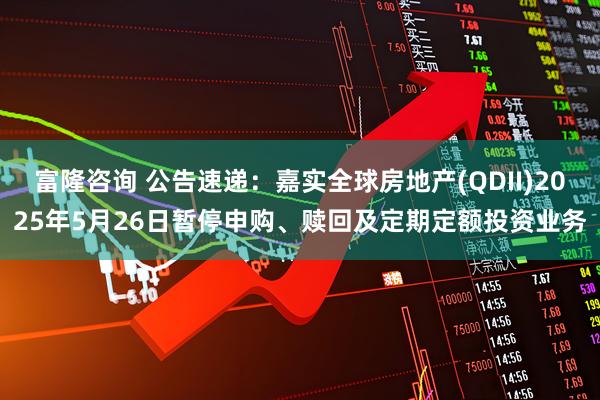 富隆咨询 公告速递：嘉实全球房地产(QDII)2025年5月26日暂停申购、赎回及定期定额投资业务