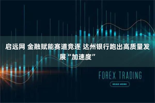 启远网 金融赋能赛道竞逐 达州银行跑出高质量发展“加速度”