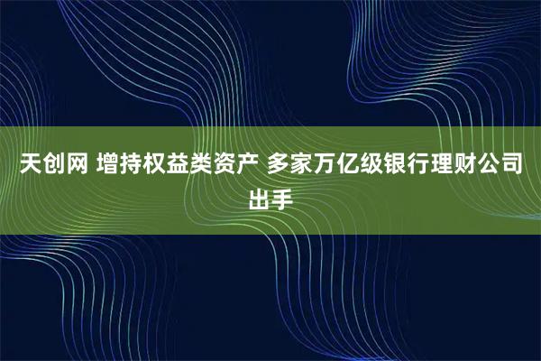 天创网 增持权益类资产 多家万亿级银行理财公司出手