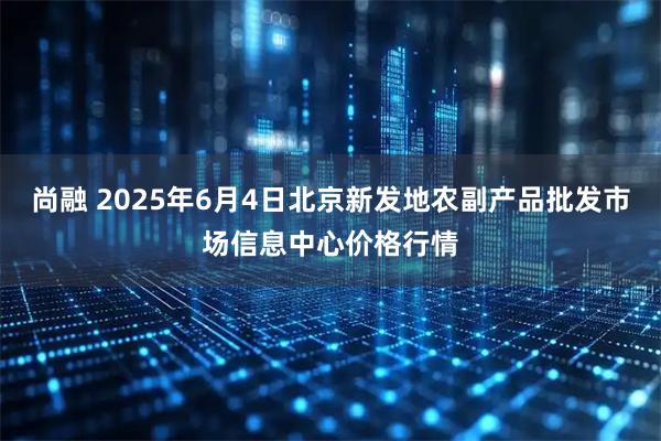 尚融 2025年6月4日北京新发地农副产品批发市场信息中心价格行情