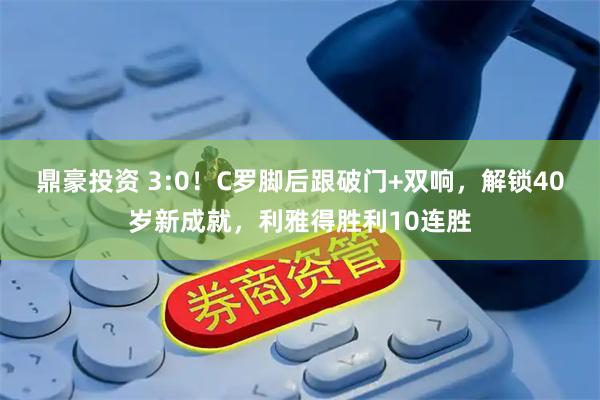鼎豪投资 3:0！C罗脚后跟破门+双响，解锁40岁新成就，利雅得胜利10连胜