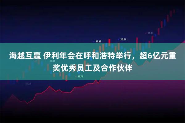 海越互赢 伊利年会在呼和浩特举行，超6亿元重奖优秀员工及合作伙伴