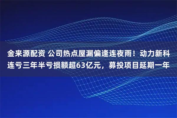 金来源配资 公司热点屋漏偏逢连夜雨！动力新科连亏三年半亏损额超63亿元，募投项目延期一年