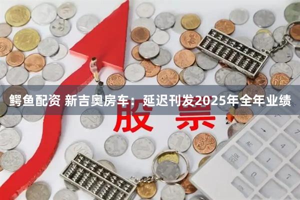鳄鱼配资 新吉奥房车：延迟刊发2025年全年业绩