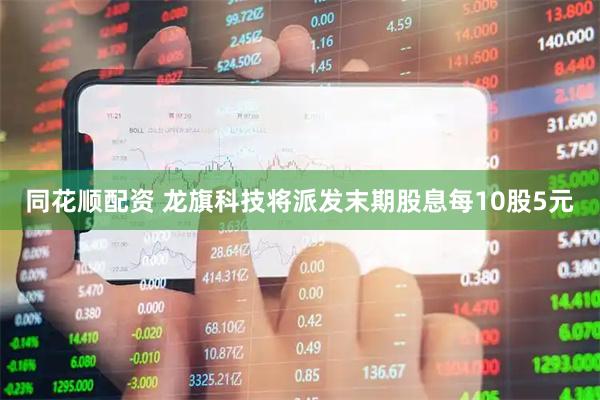 同花顺配资 龙旗科技将派发末期股息每10股5元