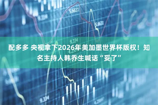 配多多 央视拿下2026年美加墨世界杯版权！知名主持人韩乔生喊话“妥了”