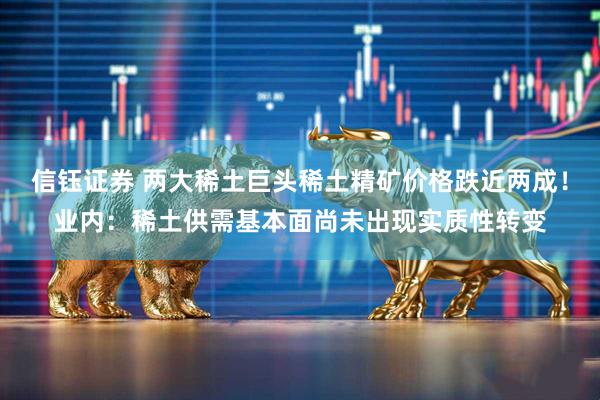 信钰证券 两大稀土巨头稀土精矿价格跌近两成！业内：稀土供需基本面尚未出现实质性转变