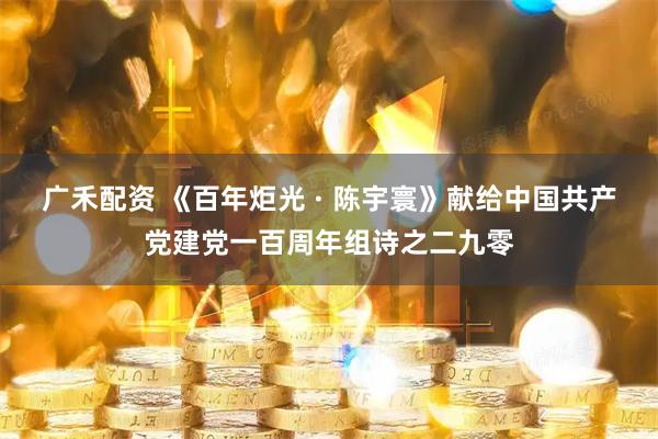 广禾配资 《百年炬光 · 陈宇寰》献给中国共产党建党一百周年组诗之二九零