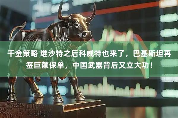 千金策略 继沙特之后科威特也来了,巴基斯坦再签巨额保单,中国武器背后又立大功!