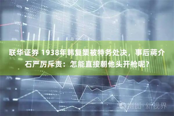 联华证券 1938年韩复榘被特务处决,事后蒋介石严厉斥责:怎能直接朝他头开枪呢?